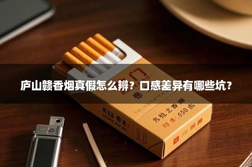 庐山赣香烟真假怎么辨？口感差异有哪些坑？